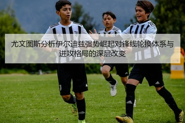 尤文图斯分析伊尔迪兹强势崛起对锋线轮换体系与进攻格局的深层改变