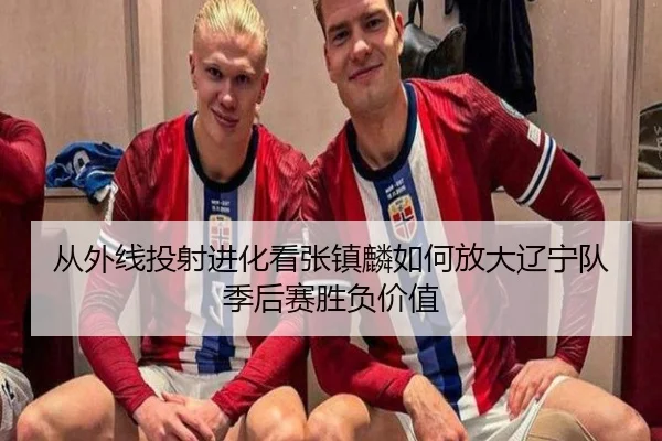 从外线投射进化看张镇麟如何放大辽宁队季后赛胜负价值