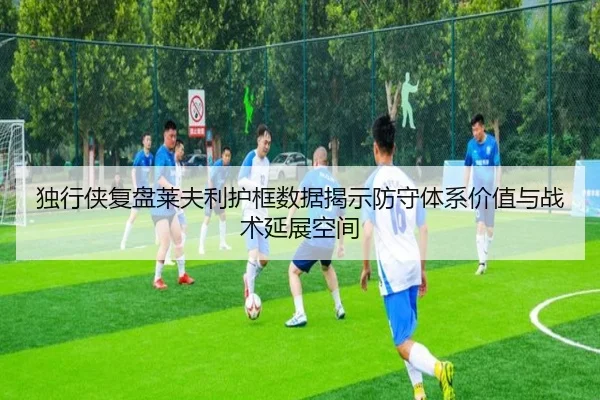独行侠复盘莱夫利护框数据揭示防守体系价值与战术延展空间