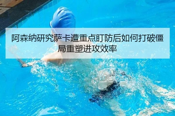 阿森纳研究萨卡遭重点盯防后如何打破僵局重塑进攻效率