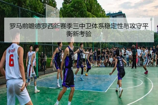 罗马前瞻德罗西新赛季三中卫体系稳定性与攻守平衡新考验