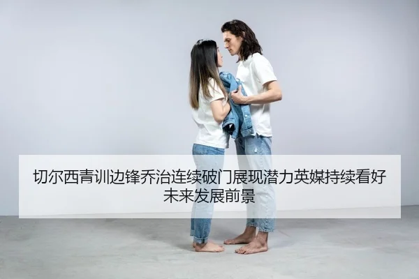 切尔西青训边锋乔治连续破门展现潜力英媒持续看好未来发展前景