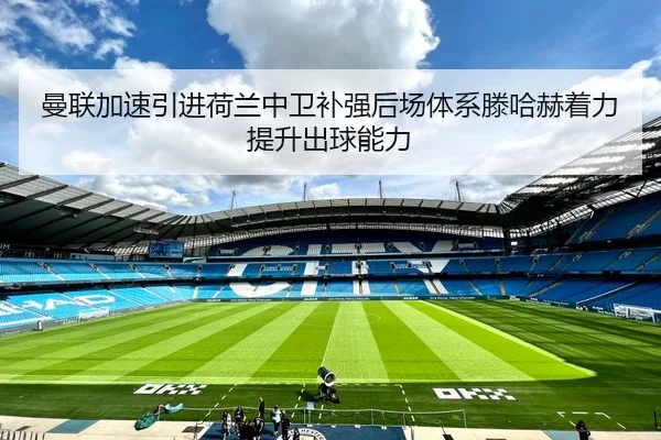 曼联加速引进荷兰中卫补强后场体系滕哈赫着力提升出球能力